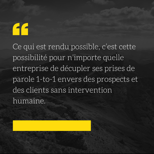 Ce qui est rendu possible, c’est cette possibilité pour n’importe quelle entreprise de décupler ses prises de parole 1-to-1 envers des prospects et des clients sans intervention humaine.